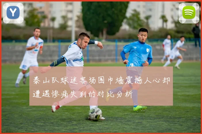 泰山队球迷客场围巾墙震撼人心却遭遇惨痛失利的对比分析