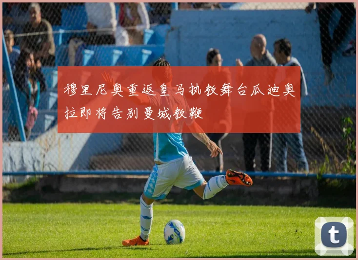 穆里尼奥重返皇马执教舞台瓜迪奥拉即将告别曼城教鞭