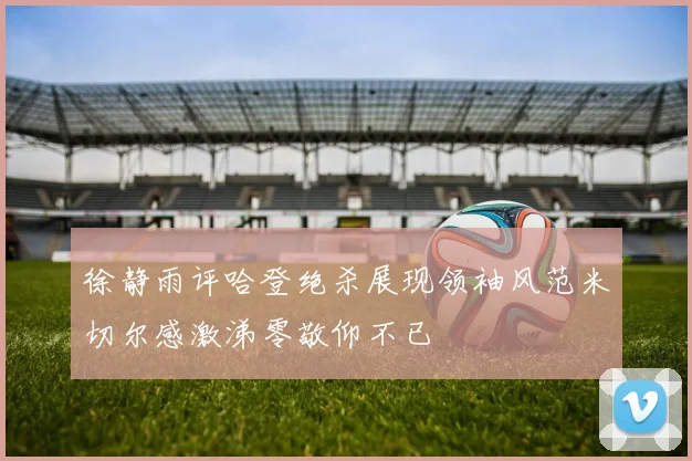 徐静雨评哈登绝杀展现领袖风范米切尔感激涕零敬仰不已