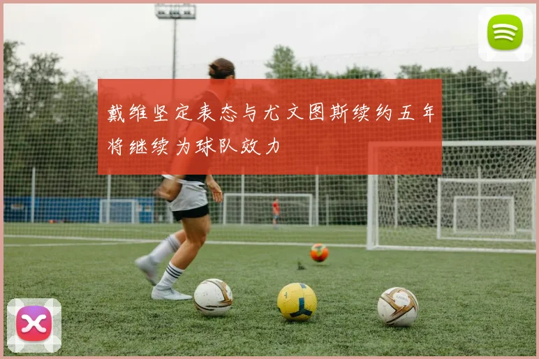 戴维坚定表态与尤文图斯续约五年将继续为球队效力