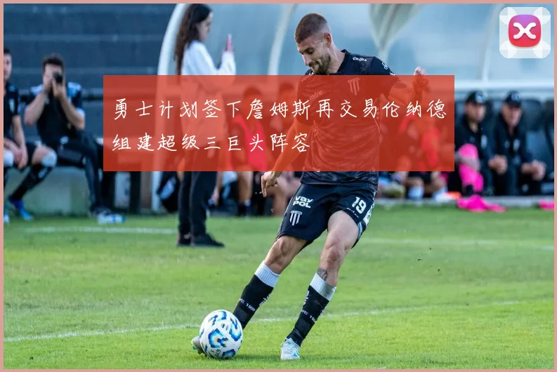 勇士计划签下詹姆斯再交易伦纳德组建超级三巨头阵容
