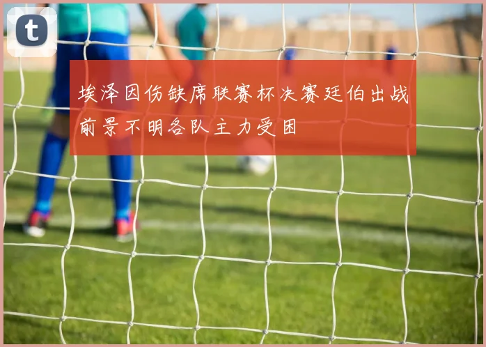 埃泽因伤缺席联赛杯决赛廷伯出战前景不明各队主力受困