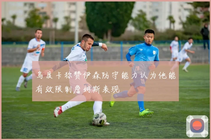 乌度卡称赞伊森防守能力认为他能有效限制詹姆斯表现