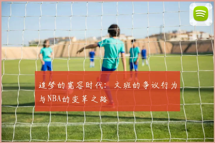 追梦的宽容时代：文班的争议行为与NBA的变革之路