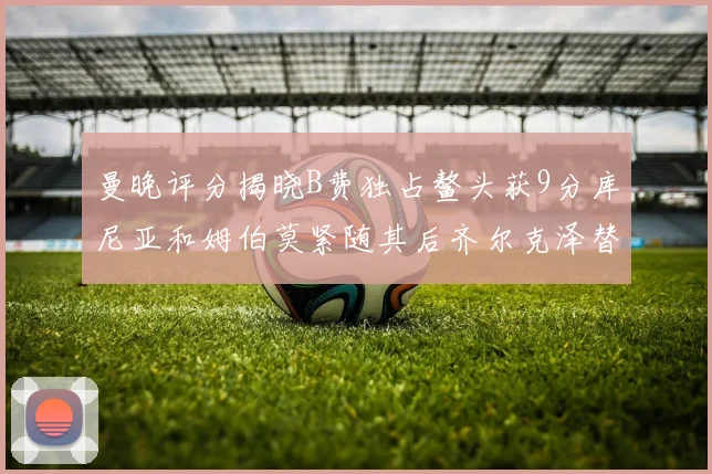 曼晚评分揭晓B费独占鳌头获9分库尼亚和姆伯莫紧随其后齐尔克泽替补仅得5分