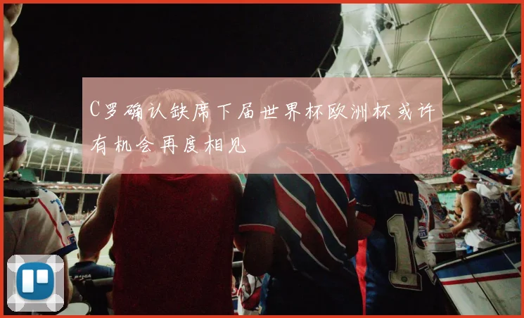C罗确认缺席下届世界杯欧洲杯或许有机会再度相见