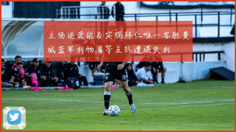 主场逆袭能否实现拜仁唯一客胜曼城蓝军利物浦等五队遭遇失利