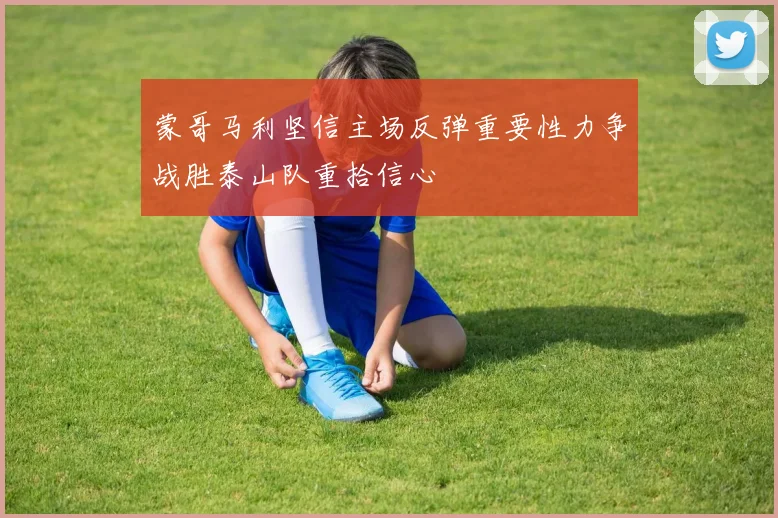 蒙哥马利坚信主场反弹重要性力争战胜泰山队重拾信心