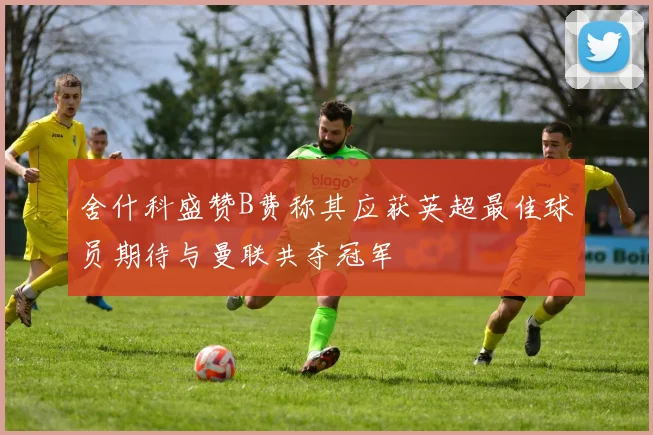 舍什科盛赞B费称其应获英超最佳球员期待与曼联共夺冠军