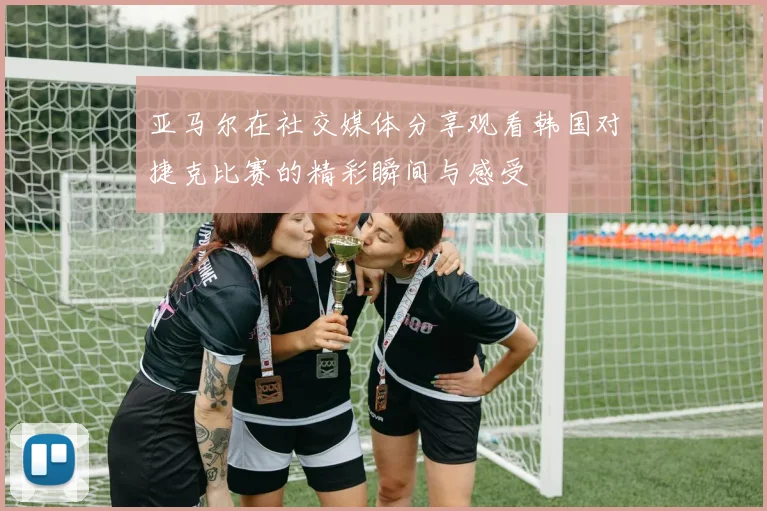 亚马尔在社交媒体分享观看韩国对捷克比赛的精彩瞬间与感受