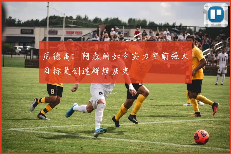 厄德高：阿森纳如今实力空前强大目标是创造辉煌历史