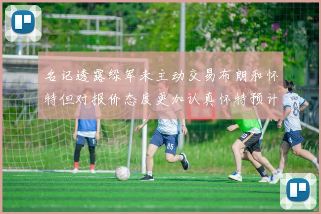 名记透露绿军未主动交易布朗和怀特但对报价态度更加认真怀特预计留队