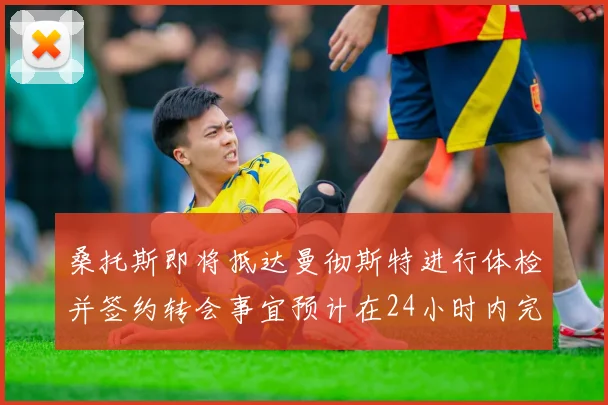 桑托斯即将抵达曼彻斯特进行体检并签约转会事宜预计在24小时内完成