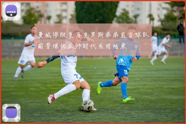 曼城惨败皇马克罗斯弟弟直言球队前景堪忧瓜帅时代或将结束