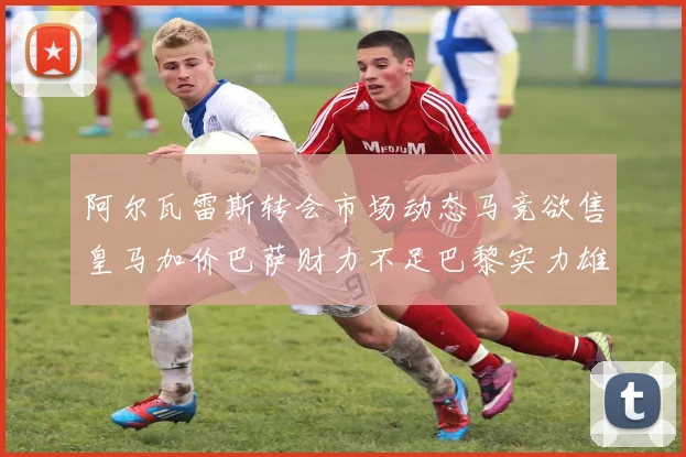 阿尔瓦雷斯转会市场动态马竞欲售皇马加价巴萨财力不足巴黎实力雄厚