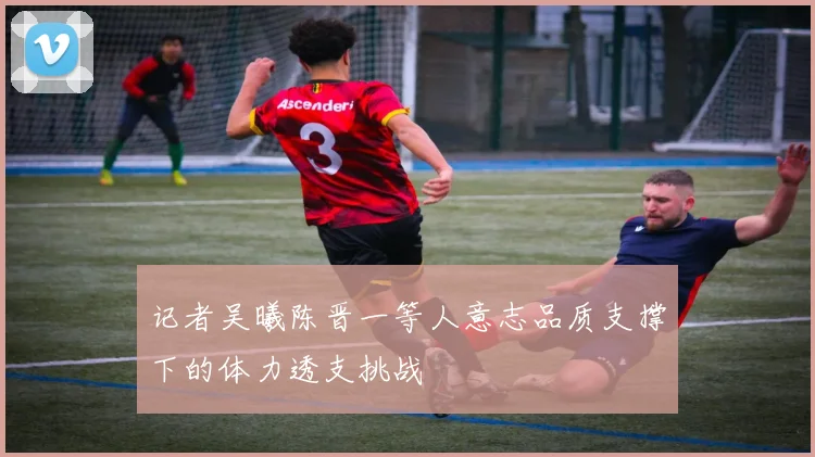 记者吴曦陈晋一等人意志品质支撑下的体力透支挑战
