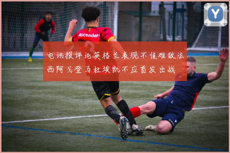 电讯报评论英格兰表现不佳难敌法西阿戈登马杜埃凯不应首发出战