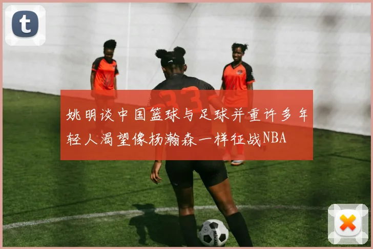 姚明谈中国篮球与足球并重许多年轻人渴望像杨瀚森一样征战NBA