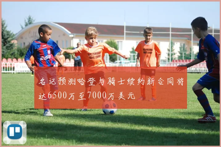 名记预测哈登与骑士续约新合同将达6500万至7000万美元