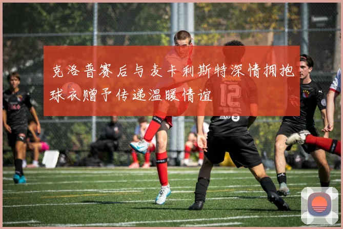 克洛普赛后与麦卡利斯特深情拥抱球衣赠予传递温暖情谊