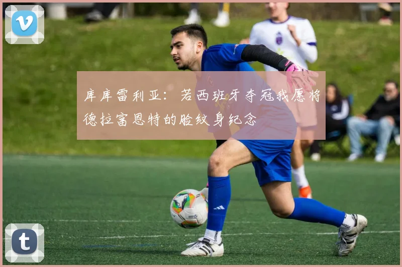 库库雷利亚：若西班牙夺冠我愿将德拉富恩特的脸纹身纪念