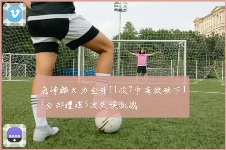 庞峥麟火力全开11投7中高效砍下17分却遭遇5次失误挑战
